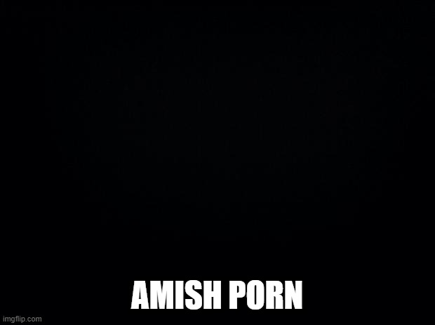 Amish... | AMISH PORN | image tagged in black background | made w/ Imgflip meme maker