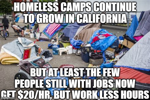 HOMELESS CAMP | HOMELESS CAMPS CONTINUE TO GROW IN CALIFORNIA; BUT AT LEAST THE FEW PEOPLE STILL WITH JOBS NOW GET $20/HR, BUT WORK LESS HOURS | image tagged in homeless camp | made w/ Imgflip meme maker