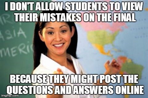 Unhelpful High School Teacher Meme | I DON'T ALLOW STUDENTS TO VIEW THEIR MISTAKES ON THE FINAL BECAUSE THEY MIGHT POST THE QUESTIONS AND ANSWERS ONLINE | image tagged in memes,unhelpful high school teacher,AdviceAnimals | made w/ Imgflip meme maker