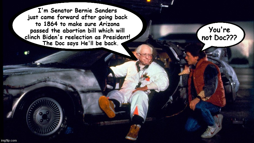 Back from 1864 | I'm Senator Bernie Sanders just came forward after going back to 1864 to make sure Arizona passed the abortion bill which will clinch Biden's reelection as President! You're not Doc??? The Doc says He'll be back. | image tagged in back to the future,bern from the past,time machine,delorean,mr fusion,maga mess | made w/ Imgflip meme maker
