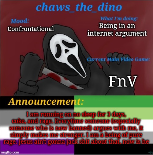 Coming from an internet fight rn | Being in an internet argument; Confrontational; FnV; I am running on no sleep for 3 days, coke, and rage. Everytime someone (especially someone who is now banned) argues with me, it simply makes me stronger. I am a being of pure rage. Jesus ain't gonna jack shit about that, now is he | image tagged in chaws_the_dino announcement temp | made w/ Imgflip meme maker