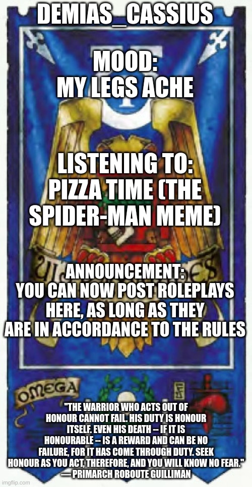 Demias_Cassius announcement template | DEMIAS_CASSIUS; MOOD:
MY LEGS ACHE; LISTENING TO:
PIZZA TIME (THE SPIDER-MAN MEME); ANNOUNCEMENT:
YOU CAN NOW POST ROLEPLAYS HERE, AS LONG AS THEY ARE IN ACCORDANCE TO THE RULES; "THE WARRIOR WHO ACTS OUT OF HONOUR CANNOT FAIL. HIS DUTY IS HONOUR ITSELF. EVEN HIS DEATH -- IF IT IS HONOURABLE -- IS A REWARD AND CAN BE NO FAILURE, FOR IT HAS COME THROUGH DUTY. SEEK HONOUR AS YOU ACT, THEREFORE, AND YOU WILL KNOW NO FEAR."
— PRIMARCH ROBOUTE GUILLIMAN | image tagged in demias_cassius announcement template | made w/ Imgflip meme maker