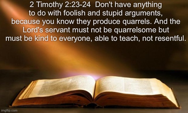 Bible  | 2 Timothy 2:23-24  Don't have anything to do with foolish and stupid arguments, because you know they produce quarrels. And the Lord's servant must not be quarrelsome but must be kind to everyone, able to teach, not resentful. | image tagged in bible | made w/ Imgflip meme maker