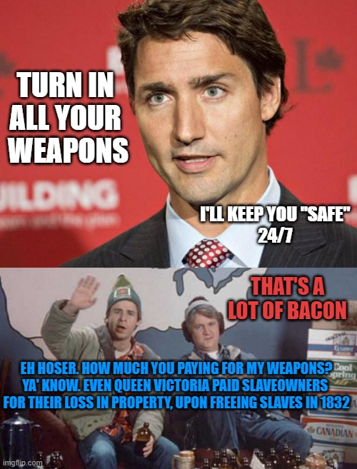 TURN IN 
ALL YOUR 
WEAPONS I'LL KEEP YOU "SAFE"
24/7 EH HOSER. HOW MUCH YOU PAYING FOR MY WEAPONS?

YA' KNOW. EVEN QUEEN VICTORIA PAID SLAVE | image tagged in trudeau,three beers and it looks good eh | made w/ Imgflip meme maker