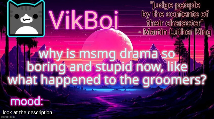 VikBoi vaporwave temp | why is msmg drama so boring and stupid now, like what happened to the groomers? Whoa-oh, whoa-oh
Whoa-oh, whoa-oh
Optimus Prime
Whoa-oh, whoa-oh
I groomed a minor
Whoa-oh, whoa-oh
I groomed a minor
Whoa-oh, whoa-oh
I groomed a minor
Whoa-oh, whoa-oh
I groomed a minor
 
If you're alone and you are 16
Come in my room, in my country it's legal
I cannot have a grown woman
I'm grooming kiddies tonight
 
Whoa-oh, whoa-oh
That's what my baby said
Whoa-oh, whoa-oh
Gitchie gitchie goo means that-
Whoa-oh, whoa-oh
Big Chungus- I don't know
Whoa-oh, whoa-oh
 
Groom, groom, groom, groom!
I want you in my room
But only if you're 16
Can't have you if you're 18
Groom, groom, groom, groom!
I want you in my room
But only if you're 16
Can't have you if you're 18; look at the description | image tagged in vikboi vaporwave temp | made w/ Imgflip meme maker