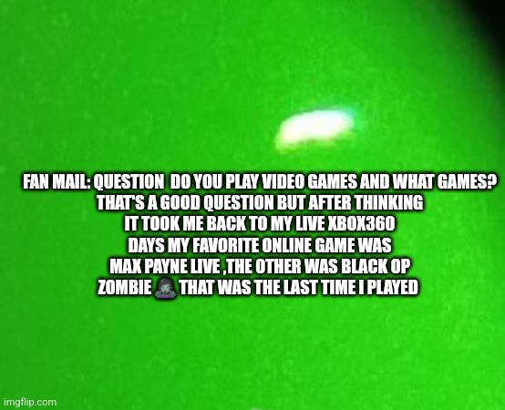 Fan mail | FAN MAIL: QUESTION  DO YOU PLAY VIDEO GAMES AND WHAT GAMES?

THAT'S A GOOD QUESTION BUT AFTER THINKING IT TOOK ME BACK TO MY LIVE XBOX360 DAYS MY FAVORITE ONLINE GAME WAS MAX PAYNE LIVE ,THE OTHER WAS BLACK OP ZOMBIE 🧟‍♀️ THAT WAS THE LAST TIME I PLAYED | image tagged in fans,famous,funny memes | made w/ Imgflip meme maker