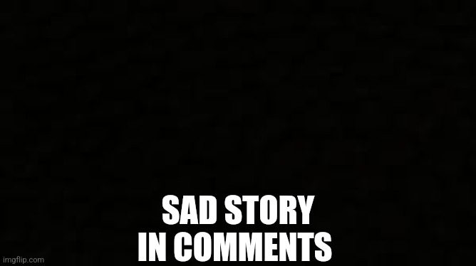 Black blank sheet | SAD STORY IN COMMENTS | image tagged in black blank sheet | made w/ Imgflip meme maker