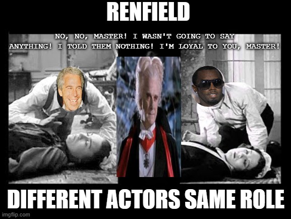 Renfield same role different actors | RENFIELD; NO, NO, MASTER! I WASN'T GOING TO SAY ANYTHING! I TOLD THEM NOTHING! I'M LOYAL TO YOU, MASTER! DIFFERENT ACTORS SAME ROLE | image tagged in renfield,puff,daddy,combs,dracula,epstein | made w/ Imgflip meme maker
