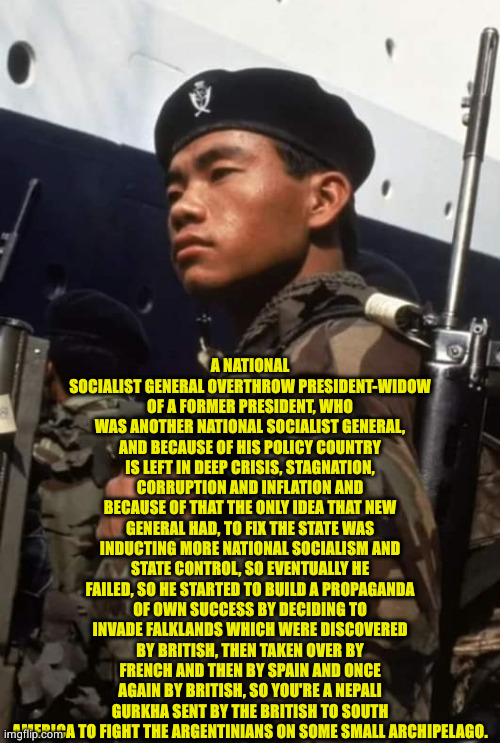 Falklands, Margaret Thatcher and Argentinian national socialism and a Gurkha. | A NATIONAL SOCIALIST GENERAL OVERTHROW PRESIDENT-WIDOW OF A FORMER PRESIDENT, WHO WAS ANOTHER NATIONAL SOCIALIST GENERAL, AND BECAUSE OF HIS POLICY COUNTRY IS LEFT IN DEEP CRISIS, STAGNATION, CORRUPTION AND INFLATION AND BECAUSE OF THAT THE ONLY IDEA THAT NEW GENERAL HAD, TO FIX THE STATE WAS INDUCTING MORE NATIONAL SOCIALISM AND STATE CONTROL, SO EVENTUALLY HE FAILED, SO HE STARTED TO BUILD A PROPAGANDA OF OWN SUCCESS BY DECIDING TO INVADE FALKLANDS WHICH WERE DISCOVERED BY BRITISH, THEN TAKEN OVER BY FRENCH AND THEN BY SPAIN AND ONCE AGAIN BY BRITISH, SO YOU'RE A NEPALI GURKHA SENT BY THE BRITISH TO SOUTH AMERICA TO FIGHT THE ARGENTINIANS ON SOME SMALL ARCHIPELAGO. | image tagged in argentina,great britain,cold war | made w/ Imgflip meme maker