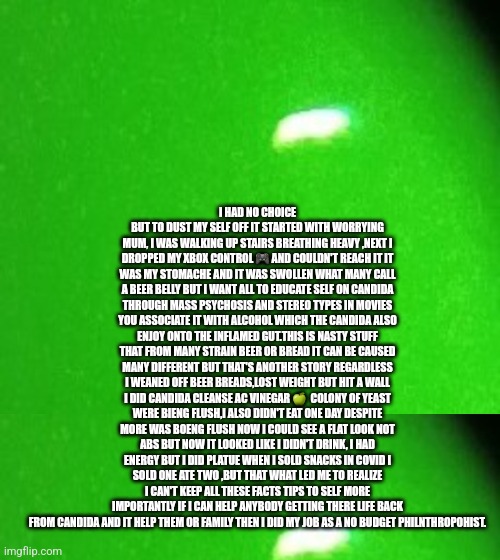 Is the term beer belly offensive? A story about a man's condition and now life journey is saving you for free | I HAD NO CHOICE BUT TO DUST MY SELF OFF IT STARTED WITH WORRYING MUM, I WAS WALKING UP STAIRS BREATHING HEAVY ,NEXT I DROPPED MY XBOX CONTROL 🎮 AND COULDN'T REACH IT IT WAS MY STOMACHE AND IT WAS SWOLLEN WHAT MANY CALL A BEER BELLY BUT I WANT ALL TO EDUCATE SELF ON CANDIDA THROUGH MASS PSYCHOSIS AND STEREO TYPES IN MOVIES YOU ASSOCIATE IT WITH ALCOHOL WHICH THE CANDIDA ALSO ENJOY ONTO THE INFLAMED GUT.THIS IS NASTY STUFF THAT FROM MANY STRAIN BEER OR BREAD IT CAN BE CAUSED MANY DIFFERENT BUT THAT'S ANOTHER STORY REGARDLESS I WEANED OFF BEER BREADS,LOST WEIGHT BUT HIT A WALL I DID CANDIDA CLEANSE AC VINEGAR 🍏  COLONY OF YEAST WERE BIENG FLUSH,I ALSO DIDN'T EAT ONE DAY DESPITE MORE WAS BOENG FLUSH NOW I COULD SEE A FLAT LOOK NOT ABS BUT NOW IT LOOKED LIKE I DIDN'T DRINK, I HAD ENERGY BUT I DID PLATUE WHEN I SOLD SNACKS IN COVID I SOLD ONE ATE TWO ,BUT THAT WHAT LED ME TO REALIZE I CAN'T KEEP ALL THESE FACTS TIPS TO SELF MORE IMPORTANTLY IF I CAN HELP ANYBODY GETTING THERE LIFE BACK FROM CANDIDA AND IT HELP THEM OR FAMILY THEN I DID MY JOB AS A NO BUDGET PHILNTHROPOHIST. | made w/ Imgflip meme maker