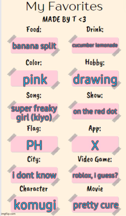 my favs :) | cucumber lemonade; banana split; drawing; pink; super freaky girl (kiyo); on the red dot; PH; X; i dont know; roblox, i guess? komugi; pretty cure | image tagged in my favorites made by t | made w/ Imgflip meme maker