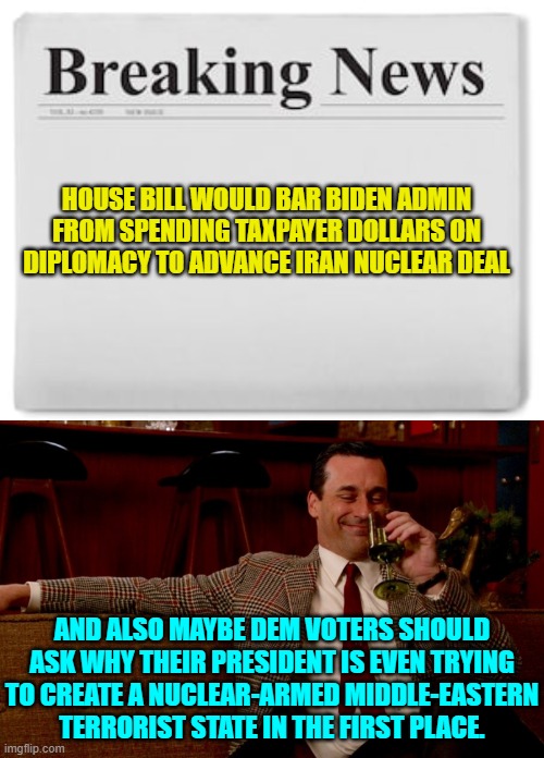 It's as if 'consequences' is a mystery term to the average Dem Party voter. | HOUSE BILL WOULD BAR BIDEN ADMIN FROM SPENDING TAXPAYER DOLLARS ON DIPLOMACY TO ADVANCE IRAN NUCLEAR DEAL; AND ALSO MAYBE DEM VOTERS SHOULD ASK WHY THEIR PRESIDENT IS EVEN TRYING TO CREATE A NUCLEAR-ARMED MIDDLE-EASTERN TERRORIST STATE IN THE FIRST PLACE. | image tagged in breaking news | made w/ Imgflip meme maker