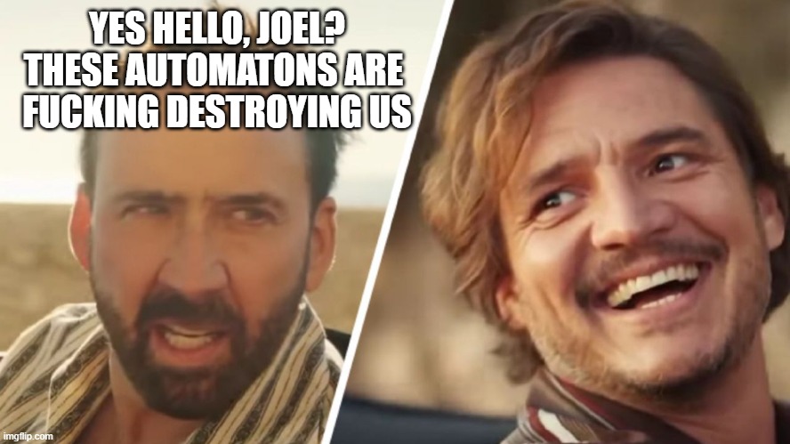 Nick Cage and Pedro pascal | YES HELLO, JOEL?
THESE AUTOMATONS ARE 
FUCKING DESTROYING US | image tagged in nick cage and pedro pascal | made w/ Imgflip meme maker