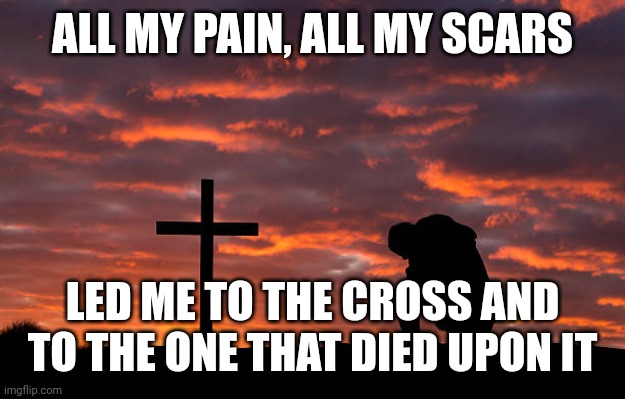 Kneeling before the cross | ALL MY PAIN, ALL MY SCARS; LED ME TO THE CROSS AND TO THE ONE THAT DIED UPON IT | image tagged in kneeling before the cross | made w/ Imgflip meme maker