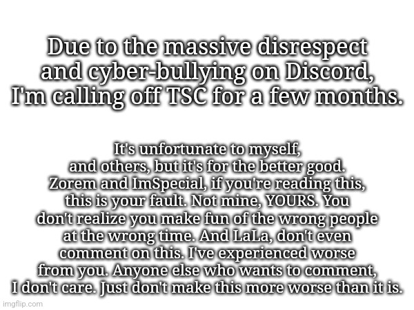 I'm sorry, but this has to be done. | Due to the massive disrespect and cyber-bullying on Discord, I'm calling off TSC for a few months. It's unfortunate to myself, and others, but it's for the better good. Zorem and ImSpecial, if you're reading this, this is your fault. Not mine, YOURS. You don't realize you make fun of the wrong people at the wrong time. And LaLa, don't even comment on this. I've experienced worse from you. Anyone else who wants to comment, I don't care. Just don't make this more worse than it is. | image tagged in tsc is called off | made w/ Imgflip meme maker