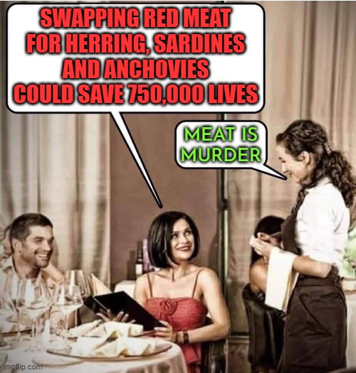 Meat Is Murder | SWAPPING RED MEAT FOR HERRING, SARDINES AND ANCHOVIES COULD SAVE 750,000 LIVES; MEAT IS
MURDER | image tagged in waiter restaurant order,meat,murder,vegans,vegetarian,health | made w/ Imgflip meme maker