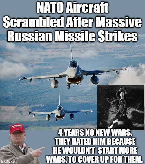 No matter how you feel about TRUMP, facts are facts. | NATO Aircraft Scrambled After Massive Russian Missile Strikes; 4 YEARS NO NEW WARS, THEY HATED HIM BECAUSE HE WOULDN'T  START MORE WARS, TO COVER UP FOR THEM. | image tagged in democrats,ww3 | made w/ Imgflip meme maker