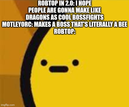 That's quite buzzy | ROBTOP IN 2.0: I HOPE PEOPLE ARE GONNA MAKE LIKE DRAGONS AS COOL BOSSFIGHTS
MOTLEYORC: MAKES A BOSS THAT'S LITERALLY A BEE
ROBTOP: | image tagged in b is feeling b | made w/ Imgflip meme maker