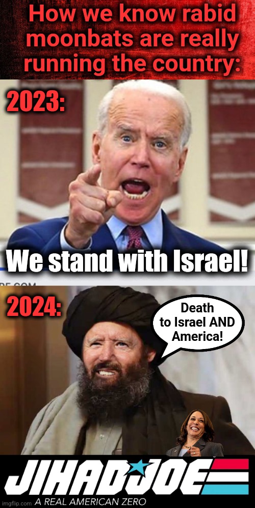 The senile creep is whipped into line | How we know rabid moonbats are really running the country:; 2023:; We stand with Israel! 2024:; Death
to Israel AND
America! | image tagged in joe biden no malarkey,jihad joe,memes,israel,death to america,democrats | made w/ Imgflip meme maker