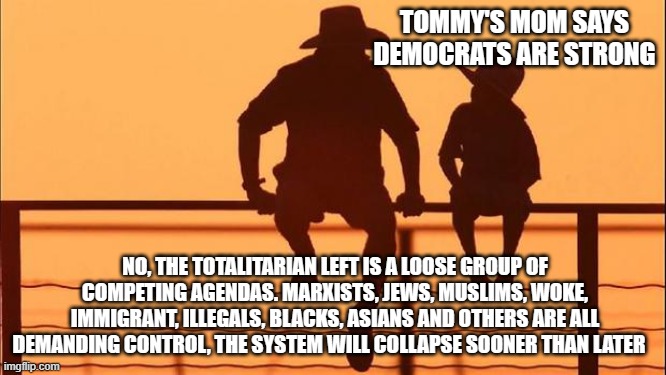Cowboy wisdom, Democrats are in serious trouble | TOMMY'S MOM SAYS DEMOCRATS ARE STRONG; NO, THE TOTALITARIAN LEFT IS A LOOSE GROUP OF COMPETING AGENDAS. MARXISTS, JEWS, MUSLIMS, WOKE, IMMIGRANT, ILLEGALS, BLACKS, ASIANS AND OTHERS ARE ALL DEMANDING CONTROL, THE SYSTEM WILL COLLAPSE SOONER THAN LATER | image tagged in cowboy father and son,cowboy wisdom,a house divided,democrat war on america,the hate party,totalitarian left | made w/ Imgflip meme maker