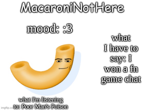 MacaroniNotHere Announcement | what I have to say: I won a fn game chat; mood: :3; what I'm listening to: Poor Man's Poison | image tagged in macaroninothere announcement temp | made w/ Imgflip meme maker