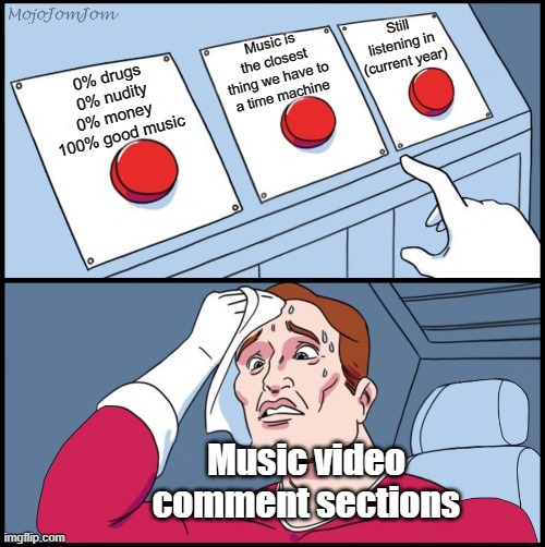 It happens every time | Still listening in (current year); Music is the closest thing we have to a time machine; 0% drugs
0% nudity
0% money 
100% good music; Music video comment sections | image tagged in three-button template,music videos,comment section,youtube comments,memes | made w/ Imgflip meme maker