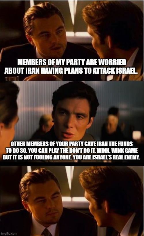 Israel be careful who you trust | MEMBERS OF MY PARTY ARE WORRIED ABOUT IRAN HAVING PLANS TO ATTACK ISRAEL. OTHER MEMBERS OF YOUR PARTY GAVE IRAN THE FUNDS TO DO SO. YOU CAN PLAY THE DON'T DO IT, WINK, WINK GAME BUT IT IS NOT FOOLING ANYONE. YOU ARE ISRAEL'S REAL ENEMY. | image tagged in memes,inception,lying democrats,israel stands alone,democrat support to iran,islamic terrorism | made w/ Imgflip meme maker