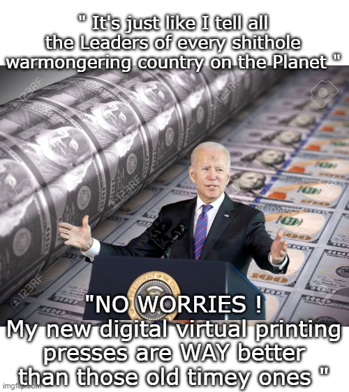 Anything NEW and HIP and STUPID? His handlers are right on it | " It's just like I tell all the Leaders of every shithole warmongering country on the Planet "; "NO WORRIES !
My new digital virtual printing presses are WAY better than those old timey ones " | image tagged in biden printing virtual money meme | made w/ Imgflip meme maker