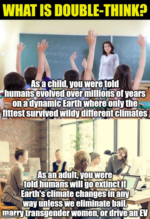 Holding 2 opposite ideas as simultaneously true is double-think.  And liberals are quite good at it. | WHAT IS DOUBLE-THINK? As a child, you were told humans evolved over millions of years on a dynamic Earth where only the fittest survived wildy different climates; As an adult, you were told humans will go extinct if Earth's climate changes in any way unless we eliminate bail, marry transgender women, or drive an EV | image tagged in double think,hypocrisy,liberal logic,expectation vs reality,school,why can't you just be normal | made w/ Imgflip meme maker