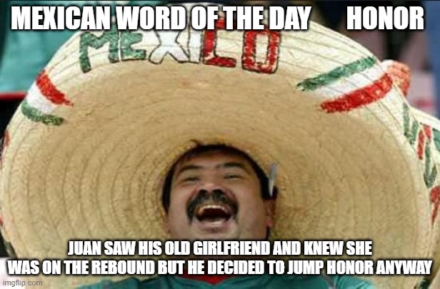 mexican word of the day | MEXICAN WORD OF THE DAY       HONOR; JUAN SAW HIS OLD GIRLFRIEND AND KNEW SHE WAS ON THE REBOUND BUT HE DECIDED TO JUMP HONOR ANYWAY | image tagged in mexican word of the day | made w/ Imgflip meme maker