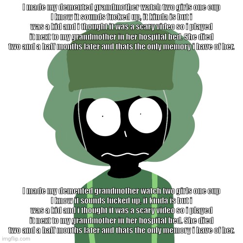 I made my demented grandmother watch two girls one cup I know it sounds fucked up, it kinda is but i was a kid and i thought it  | I made my demented grandmother watch two girls one cup
I know it sounds fucked up, it kinda is but i was a kid and i thought it was a scary video so i played it next to my grandmother in her hospital bed. She died two and a half months later and thats the only memory i have of her. I made my demented grandmother watch two girls one cup
I know it sounds fucked up, it kinda is but i was a kid and i thought it was a scary video so i played it next to my grandmother in her hospital bed. She died two and a half months later and thats the only memory i have of her. | image tagged in ermmm what the ben 2 | made w/ Imgflip meme maker