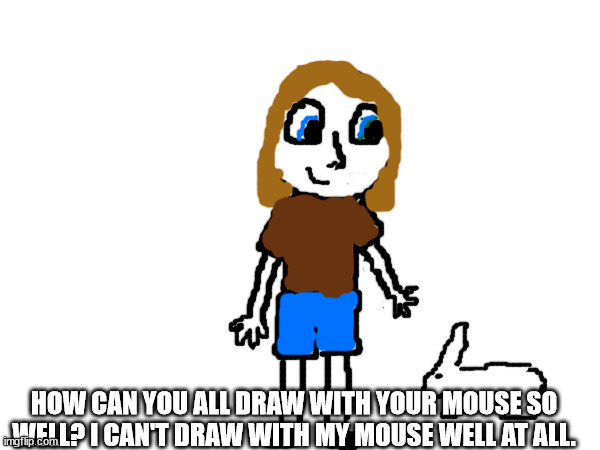 I can draw on paper but not with my mouse | HOW CAN YOU ALL DRAW WITH YOUR MOUSE SO WELL? I CAN'T DRAW WITH MY MOUSE WELL AT ALL. | image tagged in msmg | made w/ Imgflip meme maker