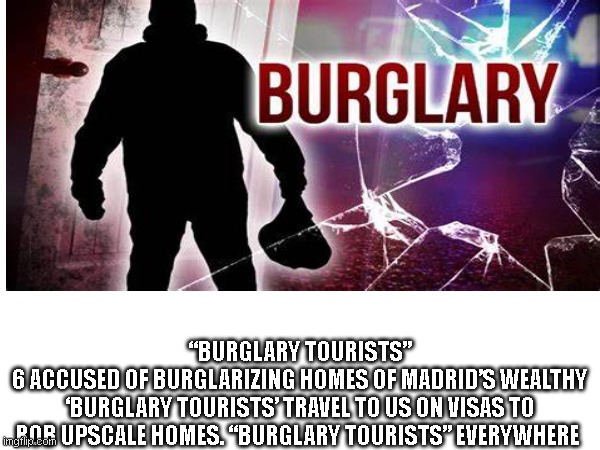 “BURGLARY TOURISTS”
6 ACCUSED OF BURGLARIZING HOMES OF MADRID’S WEALTHY
‘BURGLARY TOURISTS’ TRAVEL TO US ON VISAS TO ROB UPSCALE HOMES. “BURGLARY TOURISTS” EVERYWHERE | made w/ Imgflip meme maker