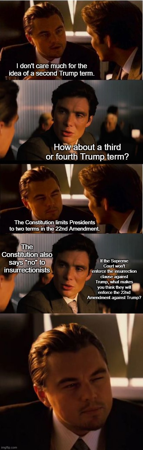 Something to think about | I don't care much for the idea of a second Trump term. How about a third or fourth Trump term? The Constitution limits Presidents to two terms in the 22nd Amendment. The Constitution also says "no" to insurrectionists; If the Supreme Court won't enforce the insurrection clause against Trump, what makes you think they will enforce the 22nd Amendment against Trump? | image tagged in inception,memes,inception stare,political meme | made w/ Imgflip meme maker