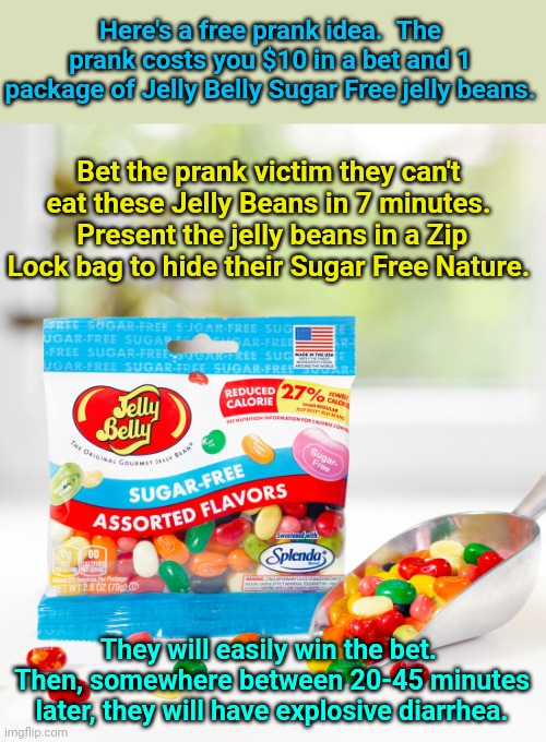 Originally submitted to Dark Humor | Here's a free prank idea.  The prank costs you $10 in a bet and 1 package of Jelly Belly Sugar Free jelly beans. Bet the prank victim they can't eat these Jelly Beans in 7 minutes.  Present the jelly beans in a Zip Lock bag to hide their Sugar Free Nature. They will easily win the bet.  Then, somewhere between 20-45 minutes later, they will have explosive diarrhea. | image tagged in pranks,diarrhea,jellybean | made w/ Imgflip meme maker