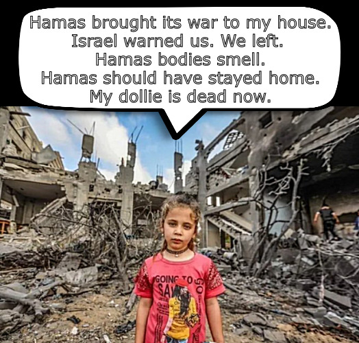 Her dollie hates Hamas. So does she. | Hamas brought its war to my house.
Israel warned us. We left. 
Hamas bodies smell.
Hamas should have stayed home.
My dollie is dead now. | image tagged in memes,poliotics,israel,hamas | made w/ Imgflip meme maker