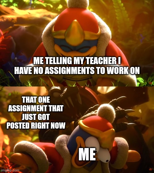 Has anyone else remembered this before? | ME TELLING MY TEACHER I HAVE NO ASSIGNMENTS TO WORK ON; THAT ONE ASSIGNMENT THAT JUST GOT POSTED RIGHT NOW; ME | image tagged in king dedede slapped meme,memes,funny,school | made w/ Imgflip meme maker