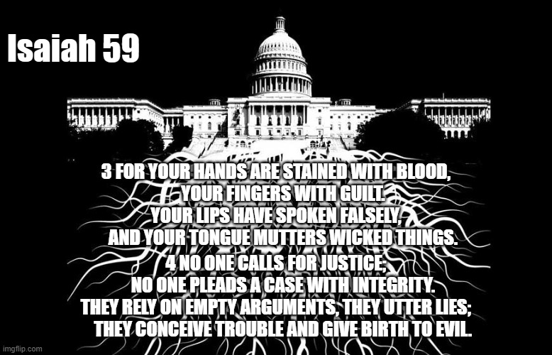 Isaiah 59:3-4 | Isaiah 59; 3 FOR YOUR HANDS ARE STAINED WITH BLOOD,
    YOUR FINGERS WITH GUILT.
YOUR LIPS HAVE SPOKEN FALSELY,
    AND YOUR TONGUE MUTTERS WICKED THINGS. 4 NO ONE CALLS FOR JUSTICE;
    NO ONE PLEADS A CASE WITH INTEGRITY.
THEY RELY ON EMPTY ARGUMENTS, THEY UTTER LIES;
    THEY CONCEIVE TROUBLE AND GIVE BIRTH TO EVIL. | made w/ Imgflip meme maker
