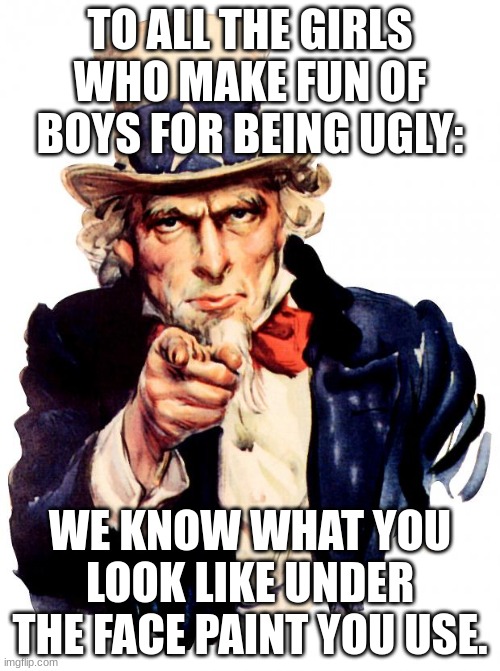 We know | TO ALL THE GIRLS WHO MAKE FUN OF BOYS FOR BEING UGLY:; WE KNOW WHAT YOU LOOK LIKE UNDER THE FACE PAINT YOU USE. | image tagged in memes,uncle sam | made w/ Imgflip meme maker
