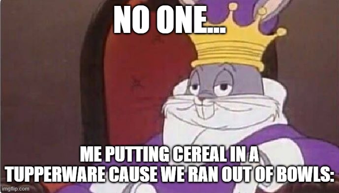 I saw my mom did this once | NO ONE... ME PUTTING CEREAL IN A TUPPERWARE CAUSE WE RAN OUT OF BOWLS: | image tagged in bugs bunny king,fun,food | made w/ Imgflip meme maker