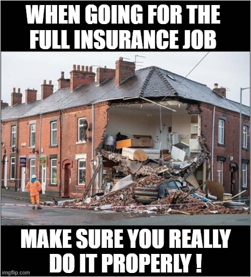 In Debt ? No Problem ! | WHEN GOING FOR THE
FULL INSURANCE JOB; MAKE SURE YOU REALLY
DO IT PROPERLY ! | image tagged in debt,insurance,fraud,car,house,dark humour | made w/ Imgflip meme maker