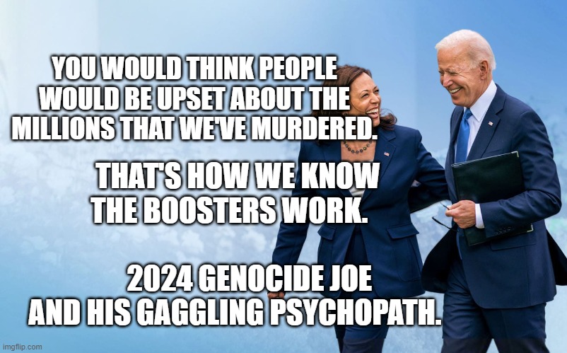 Biden and Harris | YOU WOULD THINK PEOPLE WOULD BE UPSET ABOUT THE MILLIONS THAT WE'VE MURDERED. THAT'S HOW WE KNOW THE BOOSTERS WORK.                  
       2024 GENOCIDE JOE    AND HIS GAGGLING PSYCHOPATH. | image tagged in biden and harris | made w/ Imgflip meme maker