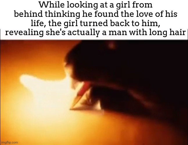 Writing Fire | While looking at a girl from behind thinking he found the love of his life, the girl turned back to him, revealing she's actually a man with long hair | image tagged in writing fire | made w/ Imgflip meme maker