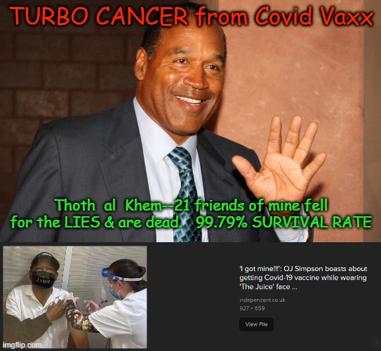 OJ SIMPSON DEAD-COVID VACCINE TURBO CANCER | TURBO CANCER from Covid Vaxx; Thoth  al  Khem--21 friends of mine fell for the LIES & are dead.   99.79% SURVIVAL RATE | image tagged in covid,oj is dead,clot shot,turbo cancer,thoth al khem,oj dead from turbo cancer | made w/ Imgflip meme maker