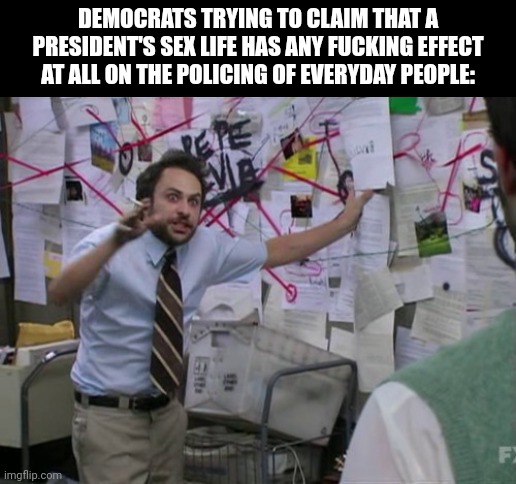 Charlie Day | DEMOCRATS TRYING TO CLAIM THAT A PRESIDENT'S SEX LIFE HAS ANY FUCKING EFFECT AT ALL ON THE POLICING OF EVERYDAY PEOPLE: | image tagged in charlie day | made w/ Imgflip meme maker