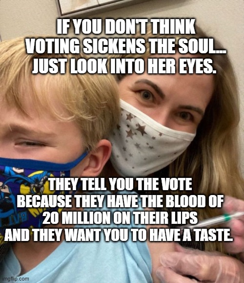 Woke Woman Gives Crying Child Covid Vaccine | IF YOU DON'T THINK VOTING SICKENS THE SOUL... JUST LOOK INTO HER EYES. THEY TELL YOU THE VOTE BECAUSE THEY HAVE THE BLOOD OF 20 MILLION ON THEIR LIPS AND THEY WANT YOU TO HAVE A TASTE. | image tagged in woke woman gives crying child covid vaccine | made w/ Imgflip meme maker