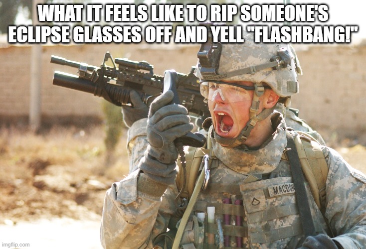 Slight tomfoolery | WHAT IT FEELS LIKE TO RIP SOMEONE'S ECLIPSE GLASSES OFF AND YELL "FLASHBANG!" | image tagged in us army soldier yelling radio iraq war | made w/ Imgflip meme maker