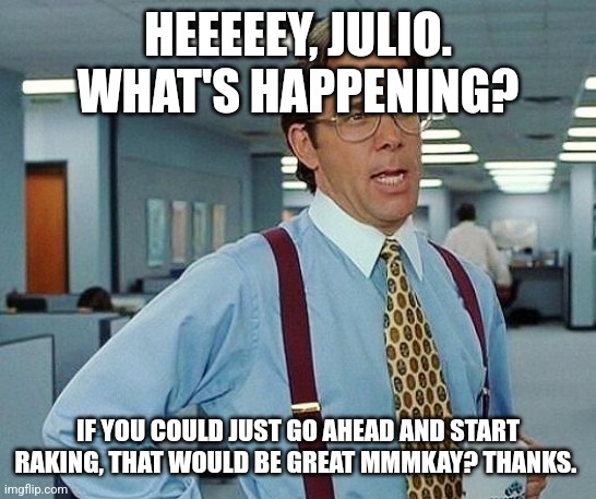 Lumbergh | HEEEEEY, JULIO. WHAT'S HAPPENING? IF YOU COULD JUST GO AHEAD AND START RAKING, THAT WOULD BE GREAT MMMKAY? THANKS. | image tagged in lumbergh | made w/ Imgflip meme maker