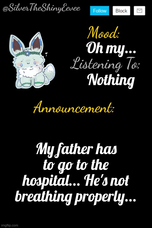 He's supposedly going to be fine... But given that it's him (and given his past), I doubt that... | Oh my... Nothing; My father has to go to the hospital... He's not breathing properly... | image tagged in silvertheshinyeevee announcement temp v4 | made w/ Imgflip meme maker
