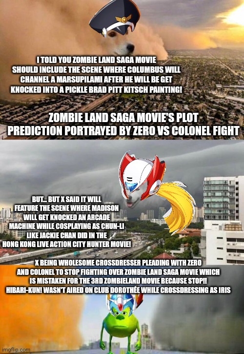 Dust doge storms and Mikey caught in the middle | I TOLD YOU ZOMBIE LAND SAGA MOVIE SHOULD INCLUDE THE SCENE WHERE COLUMBUS WILL CHANNEL A MARSUPILAMI AFTER HE WILL BE GET KNOCKED INTO A PICKLE BRAD PITT KITSCH PAINTING! ZOMBIE LAND SAGA MOVIE'S PLOT PREDICTION PORTRAYED BY ZERO VS COLONEL FIGHT; BUT... BUT X SAID IT WILL FEATURE THE SCENE WHERE MADISON WILL GET KNOCKED AN ARCADE MACHINE WHILE COSPLAYING AS CHUN-LI LIKE JACKIE CHAN DID IN THE HONG KONG LIVE ACTION CITY HUNTER MOVIE! X BEING WHOLESOME CROSSDRESSER PLEADING WITH ZERO AND COLONEL TO STOP FIGHTING OVER ZOMBIE LAND SAGA MOVIE WHICH IS MISTAKEN FOR THE 3RD ZOMBIELAND MOVIE BECAUSE STOP!! HIBARI-KUN! WASN'T AIRED ON CLUB DOROTHÉE WHILE CROSSDRESSING AS IRIS | image tagged in dust doge storms and mikey caught in the middle,zombieland saga,zombieland,megaman x,city hunter,jackie chan | made w/ Imgflip meme maker